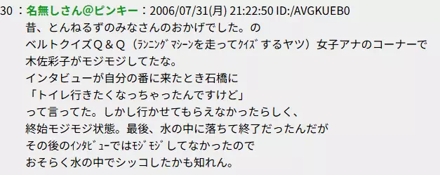 昔、とんねるずのみなさんのおかげでした。のベルトクイズＱ＆急で女子アナのコーナーで木佐彩子がモジモジしてたな。
インタビューが自分の番に来たとき石橋に「トイレ行きたくなっちゃったんですけど」って言ってた。しかし行かせてもらえなかったらしく、終始モジモジ状態。最後、水の中に落ちて終了だったんだがその後のｲﾝﾀﾋﾞｭｰではﾓｼﾞﾓｼﾞしてなかったのでおそらく水の中でシッコしたかも知れん。